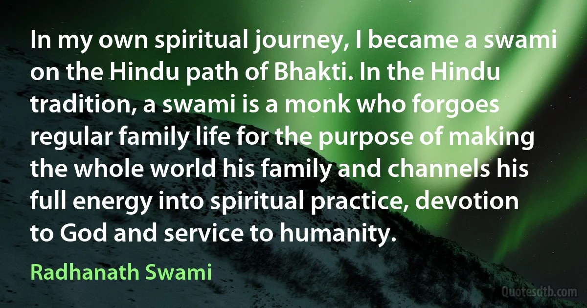 In my own spiritual journey, I became a swami on the Hindu path of Bhakti. In the Hindu tradition, a swami is a monk who forgoes regular family life for the purpose of making the whole world his family and channels his full energy into spiritual practice, devotion to God and service to humanity. (Radhanath Swami)