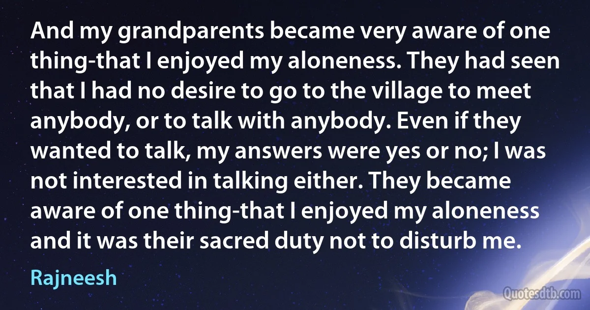 And my grandparents became very aware of one thing-that I enjoyed my aloneness. They had seen that I had no desire to go to the village to meet anybody, or to talk with anybody. Even if they wanted to talk, my answers were yes or no; I was not interested in talking either. They became aware of one thing-that I enjoyed my aloneness and it was their sacred duty not to disturb me. (Rajneesh)