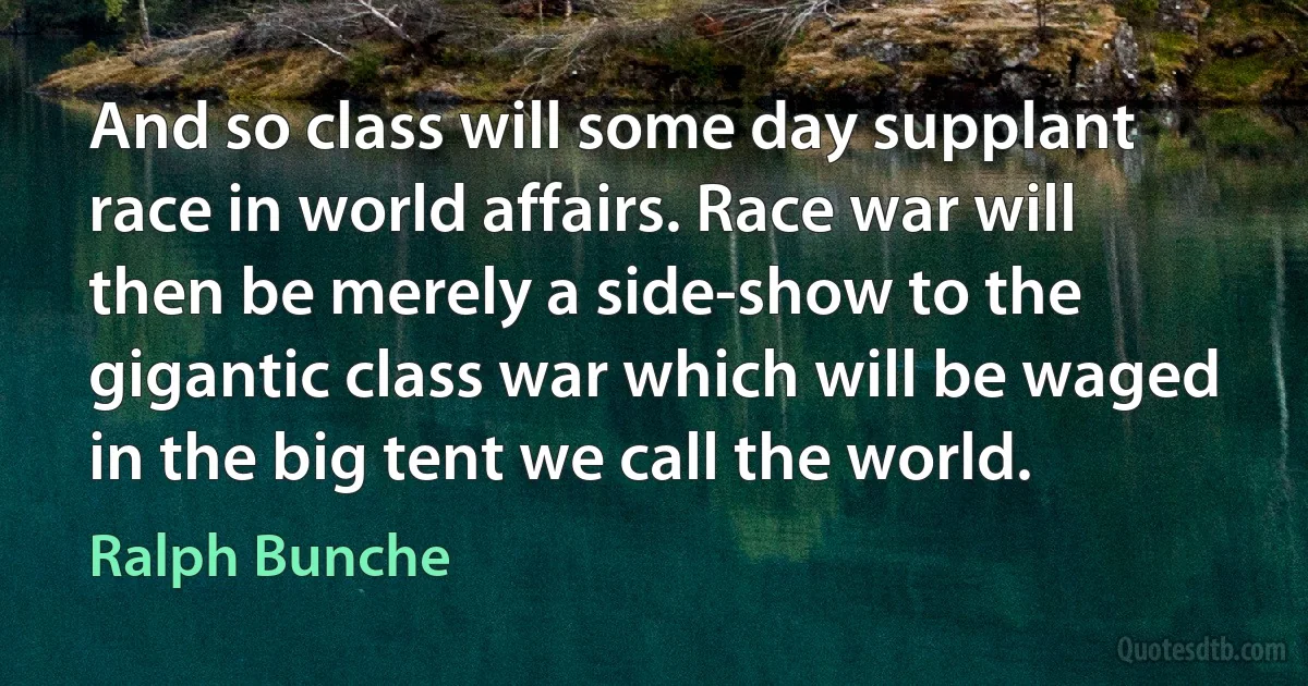 And so class will some day supplant race in world affairs. Race war will then be merely a side-show to the gigantic class war which will be waged in the big tent we call the world. (Ralph Bunche)