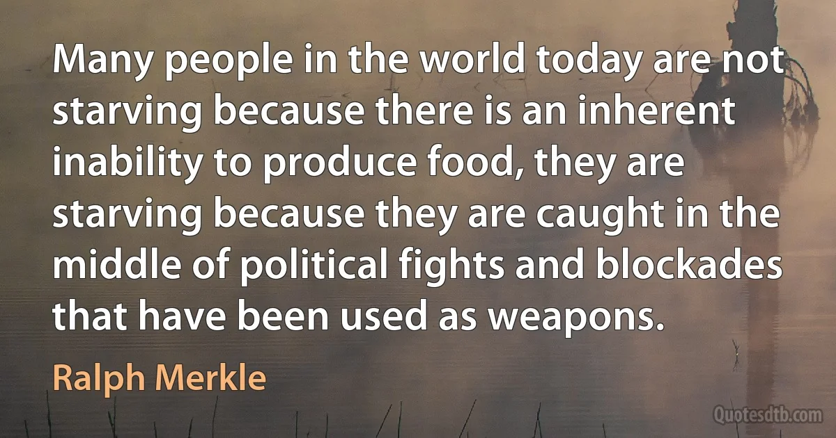 Many people in the world today are not starving because there is an inherent inability to produce food, they are starving because they are caught in the middle of political fights and blockades that have been used as weapons. (Ralph Merkle)