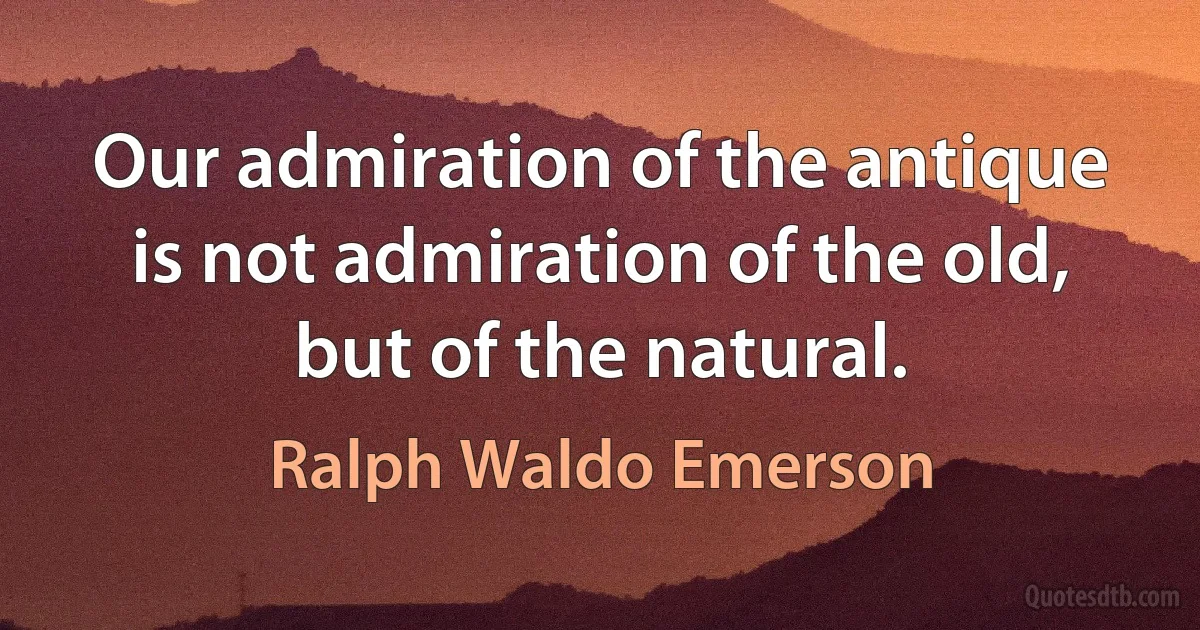 Our admiration of the antique is not admiration of the old, but of the natural. (Ralph Waldo Emerson)