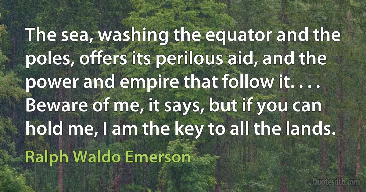 The sea, washing the equator and the poles, offers its perilous aid, and the power and empire that follow it. . . . Beware of me, it says, but if you can hold me, I am the key to all the lands. (Ralph Waldo Emerson)