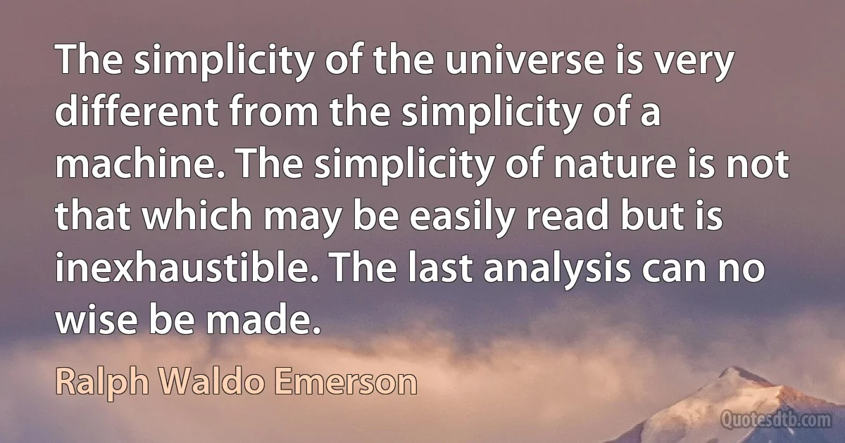 The simplicity of the universe is very different from the simplicity of a machine. The simplicity of nature is not that which may be easily read but is inexhaustible. The last analysis can no wise be made. (Ralph Waldo Emerson)