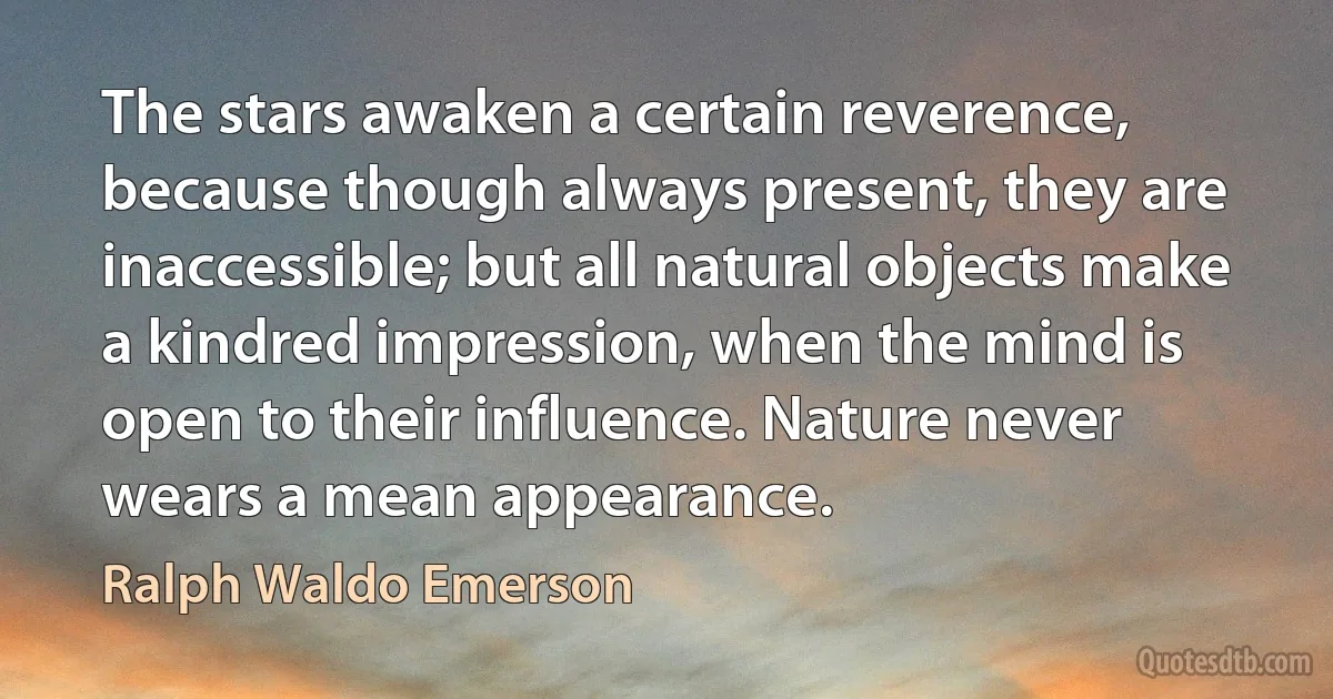 The stars awaken a certain reverence, because though always present, they are inaccessible; but all natural objects make a kindred impression, when the mind is open to their influence. Nature never wears a mean appearance. (Ralph Waldo Emerson)