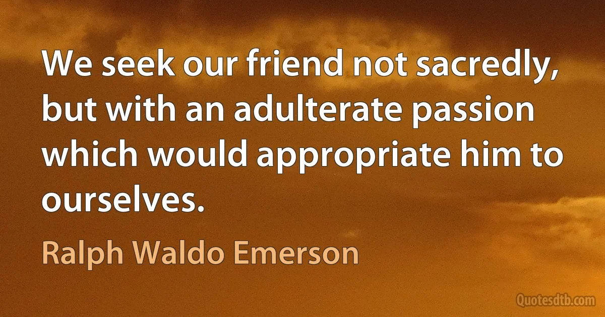 We seek our friend not sacredly, but with an adulterate passion which would appropriate him to ourselves. (Ralph Waldo Emerson)