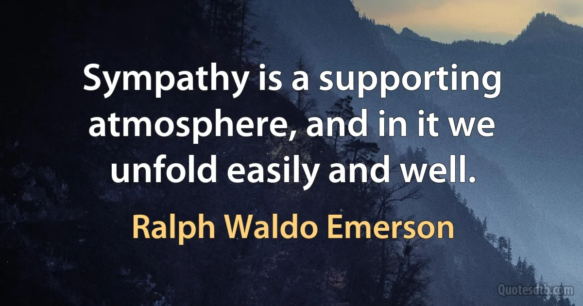 Sympathy is a supporting atmosphere, and in it we unfold easily and well. (Ralph Waldo Emerson)