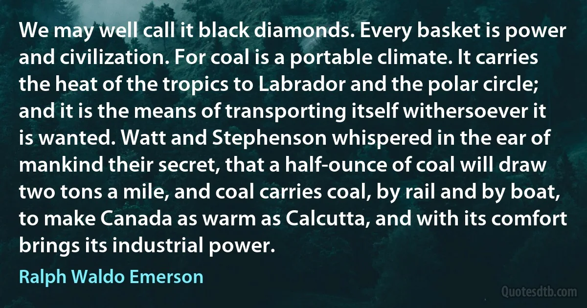 We may well call it black diamonds. Every basket is power and civilization. For coal is a portable climate. It carries the heat of the tropics to Labrador and the polar circle; and it is the means of transporting itself withersoever it is wanted. Watt and Stephenson whispered in the ear of mankind their secret, that a half-ounce of coal will draw two tons a mile, and coal carries coal, by rail and by boat, to make Canada as warm as Calcutta, and with its comfort brings its industrial power. (Ralph Waldo Emerson)