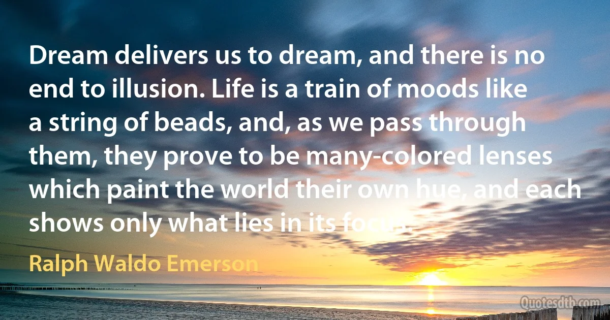 Dream delivers us to dream, and there is no end to illusion. Life is a train of moods like a string of beads, and, as we pass through them, they prove to be many-colored lenses which paint the world their own hue, and each shows only what lies in its focus. (Ralph Waldo Emerson)