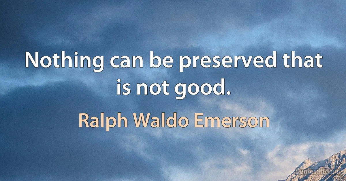 Nothing can be preserved that is not good. (Ralph Waldo Emerson)