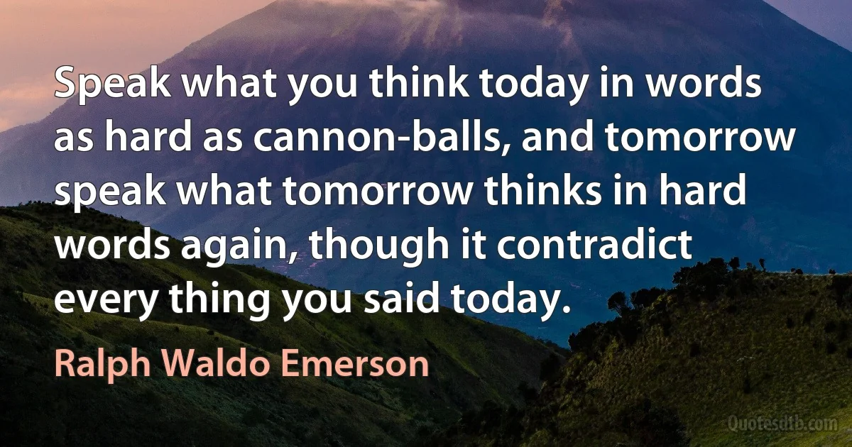 Speak what you think today in words as hard as cannon-balls, and tomorrow speak what tomorrow thinks in hard words again, though it contradict every thing you said today. (Ralph Waldo Emerson)