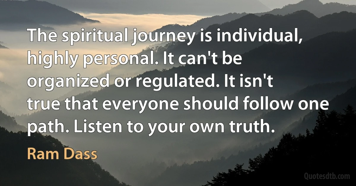 The spiritual journey is individual, highly personal. It can't be organized or regulated. It isn't true that everyone should follow one path. Listen to your own truth. (Ram Dass)