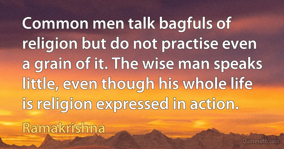 Common men talk bagfuls of religion but do not practise even a grain of it. The wise man speaks little, even though his whole life is religion expressed in action. (Ramakrishna)