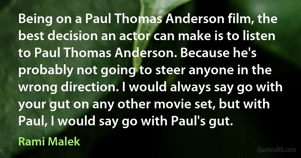 Being on a Paul Thomas Anderson film, the best decision an actor can make is to listen to Paul Thomas Anderson. Because he's probably not going to steer anyone in the wrong direction. I would always say go with your gut on any other movie set, but with Paul, I would say go with Paul's gut. (Rami Malek)