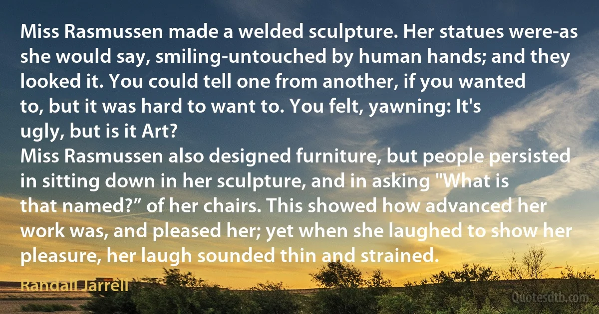 Miss Rasmussen made a welded sculpture. Her statues were-as she would say, smiling-untouched by human hands; and they looked it. You could tell one from another, if you wanted to, but it was hard to want to. You felt, yawning: It's ugly, but is it Art?
Miss Rasmussen also designed furniture, but people persisted in sitting down in her sculpture, and in asking "What is that named?” of her chairs. This showed how advanced her work was, and pleased her; yet when she laughed to show her pleasure, her laugh sounded thin and strained. (Randall Jarrell)