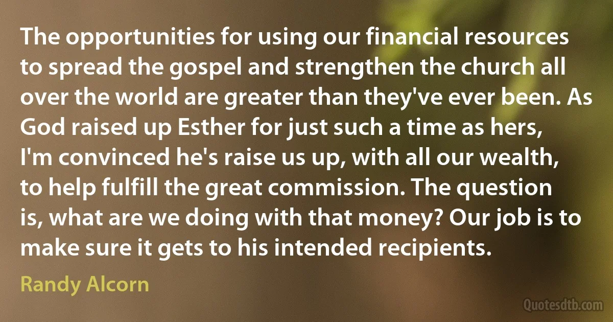 The opportunities for using our financial resources to spread the gospel and strengthen the church all over the world are greater than they've ever been. As God raised up Esther for just such a time as hers, I'm convinced he's raise us up, with all our wealth, to help fulfill the great commission. The question is, what are we doing with that money? Our job is to make sure it gets to his intended recipients. (Randy Alcorn)