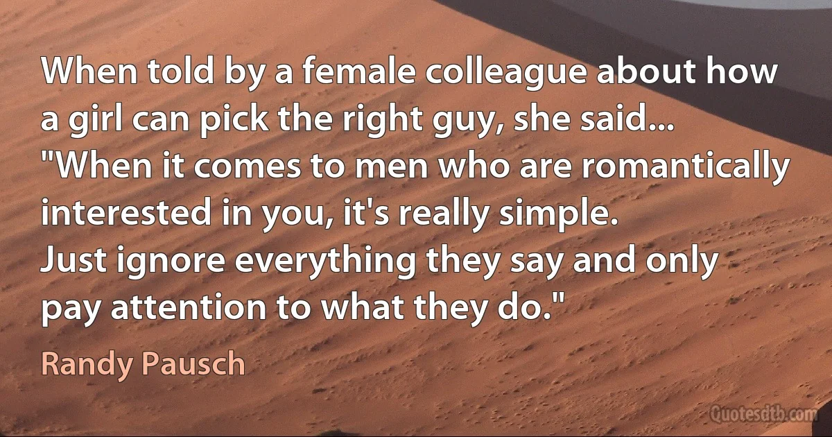 When told by a female colleague about how a girl can pick the right guy, she said... "When it comes to men who are romantically interested in you, it's really simple. Just ignore everything they say and only pay attention to what they do." (Randy Pausch)