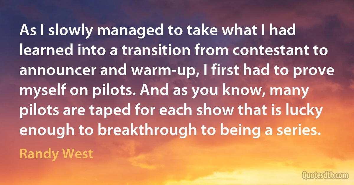 As I slowly managed to take what I had learned into a transition from contestant to announcer and warm-up, I first had to prove myself on pilots. And as you know, many pilots are taped for each show that is lucky enough to breakthrough to being a series. (Randy West)