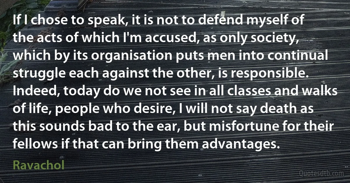 If I chose to speak, it is not to defend myself of the acts of which I'm accused, as only society, which by its organisation puts men into continual struggle each against the other, is responsible. Indeed, today do we not see in all classes and walks of life, people who desire, I will not say death as this sounds bad to the ear, but misfortune for their fellows if that can bring them advantages. (Ravachol)