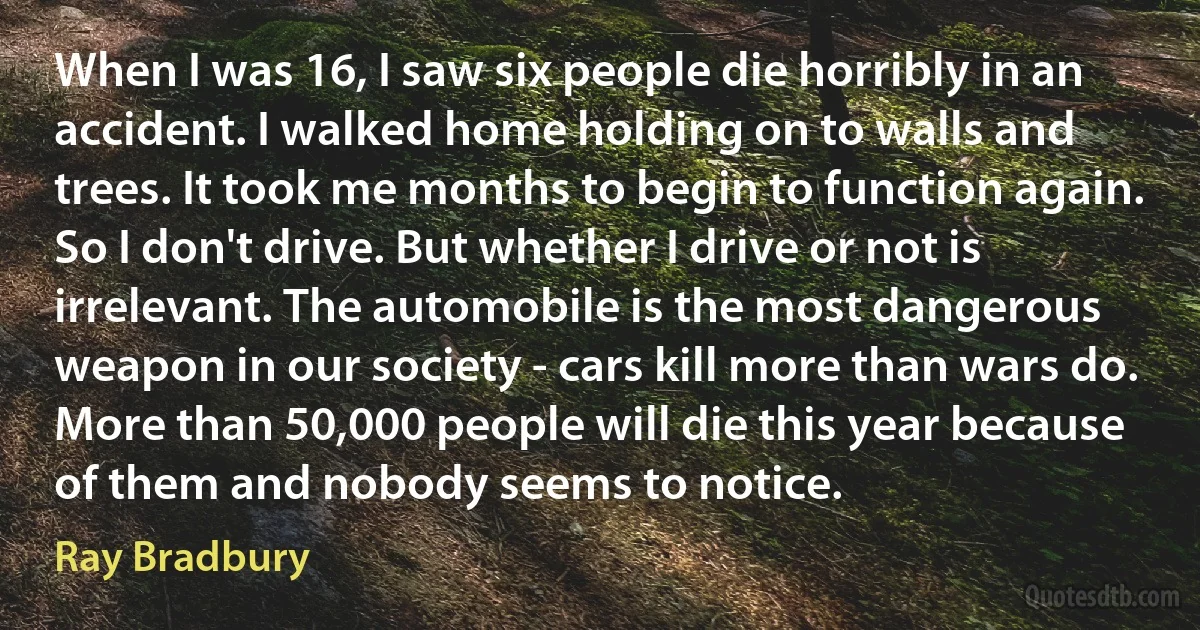 When I was 16, I saw six people die horribly in an accident. I walked home holding on to walls and trees. It took me months to begin to function again. So I don't drive. But whether I drive or not is irrelevant. The automobile is the most dangerous weapon in our society - cars kill more than wars do. More than 50,000 people will die this year because of them and nobody seems to notice. (Ray Bradbury)