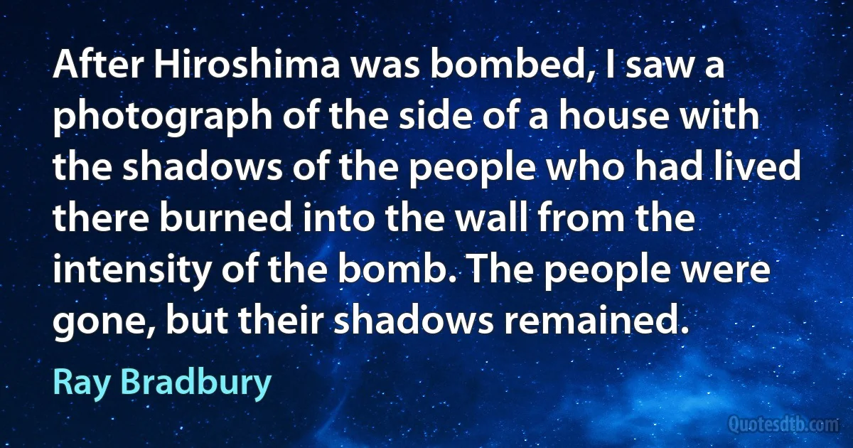 After Hiroshima was bombed, I saw a photograph of the side of a house with the shadows of the people who had lived there burned into the wall from the intensity of the bomb. The people were gone, but their shadows remained. (Ray Bradbury)