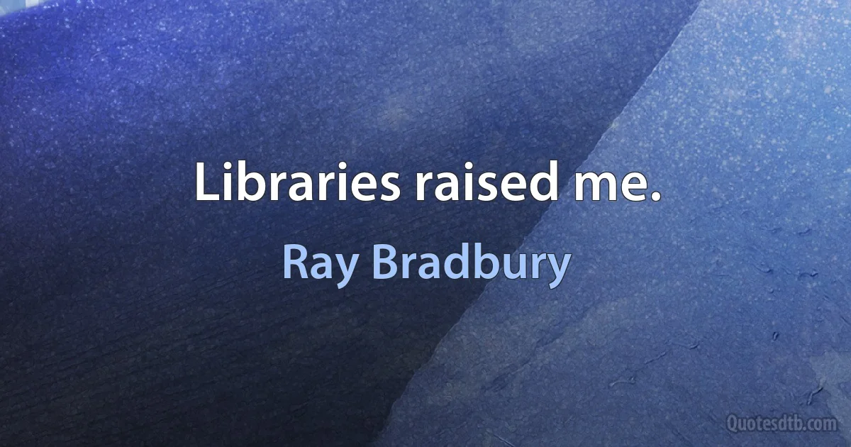 Libraries raised me. (Ray Bradbury)