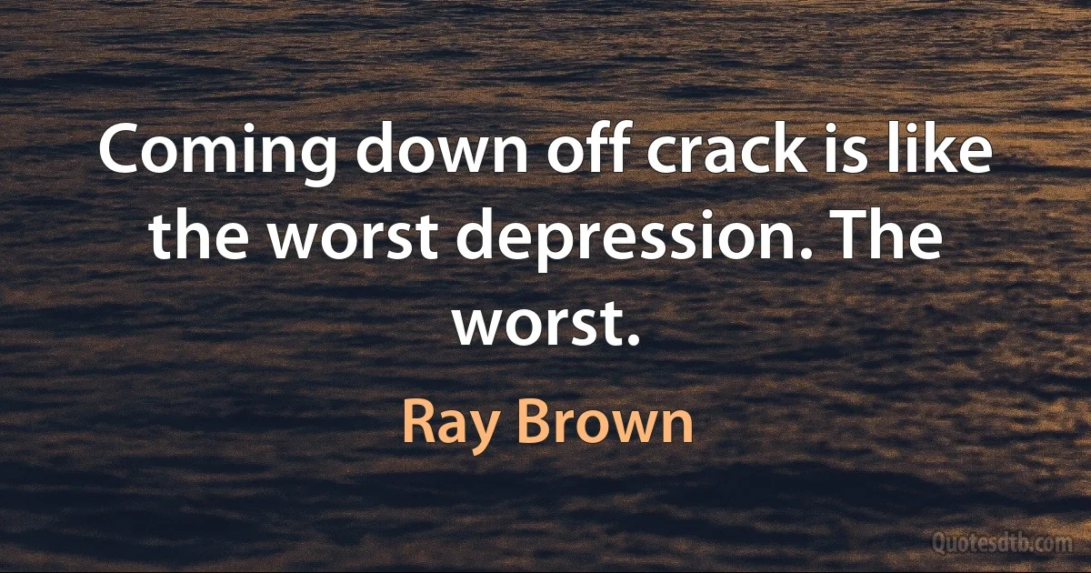 Coming down off crack is like the worst depression. The worst. (Ray Brown)