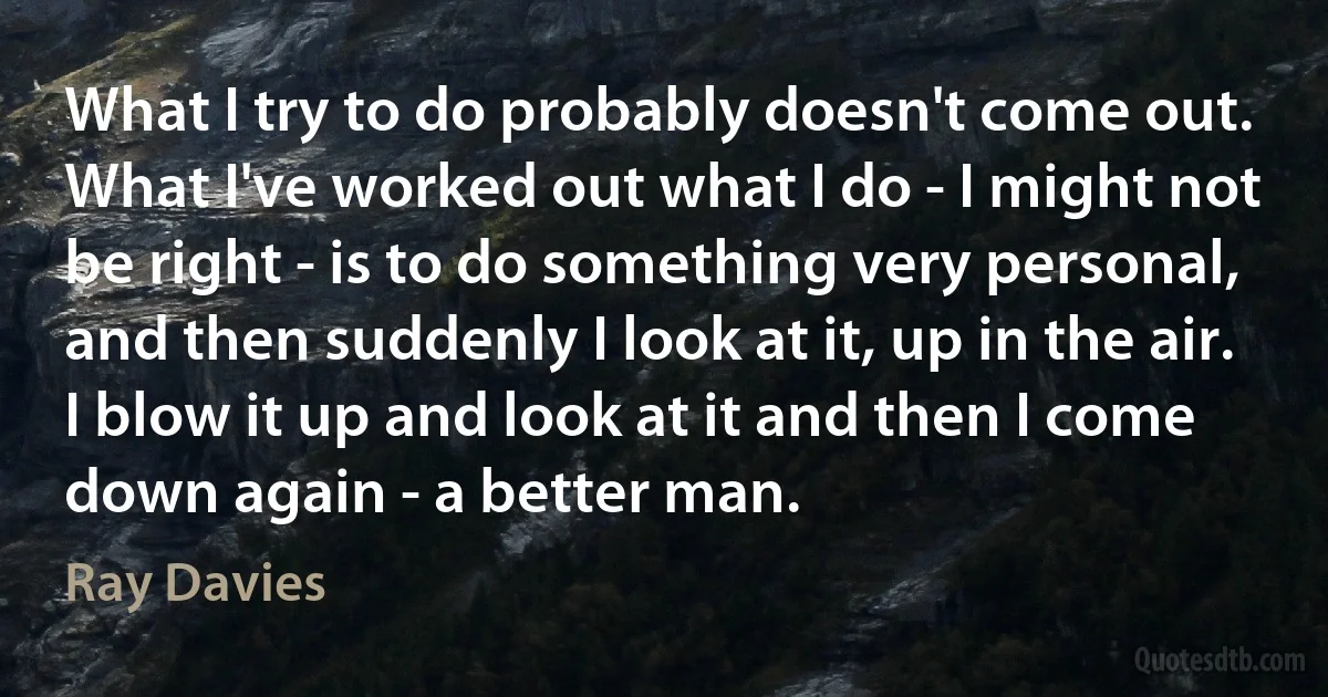 What I try to do probably doesn't come out. What I've worked out what I do - I might not be right - is to do something very personal, and then suddenly I look at it, up in the air. I blow it up and look at it and then I come down again - a better man. (Ray Davies)