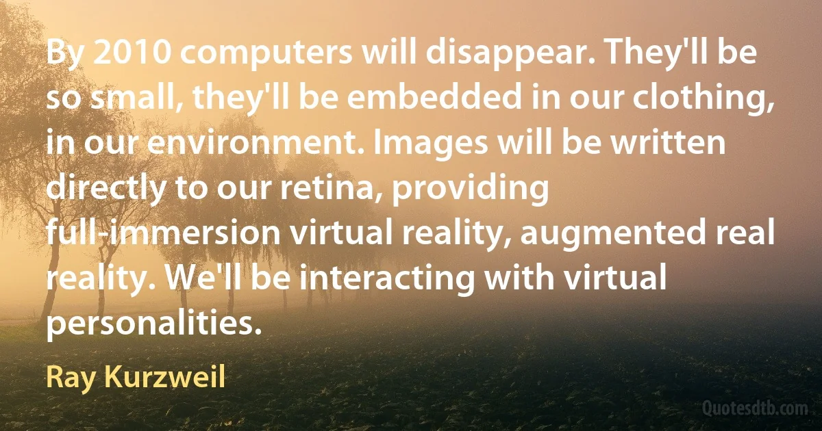 By 2010 computers will disappear. They'll be so small, they'll be embedded in our clothing, in our environment. Images will be written directly to our retina, providing full-immersion virtual reality, augmented real reality. We'll be interacting with virtual personalities. (Ray Kurzweil)