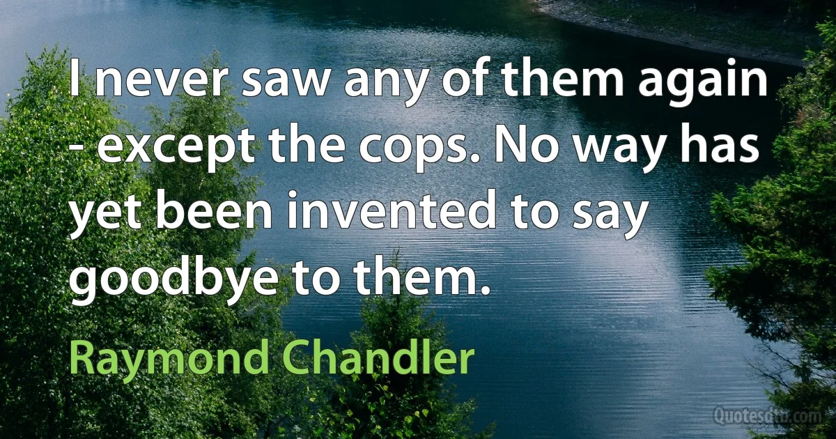 I never saw any of them again - except the cops. No way has yet been invented to say goodbye to them. (Raymond Chandler)