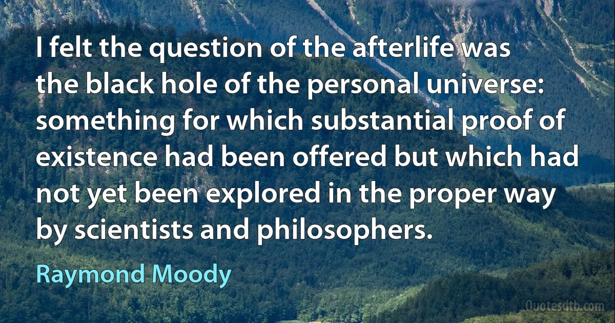 I felt the question of the afterlife was the black hole of the personal universe: something for which substantial proof of existence had been offered but which had not yet been explored in the proper way by scientists and philosophers. (Raymond Moody)