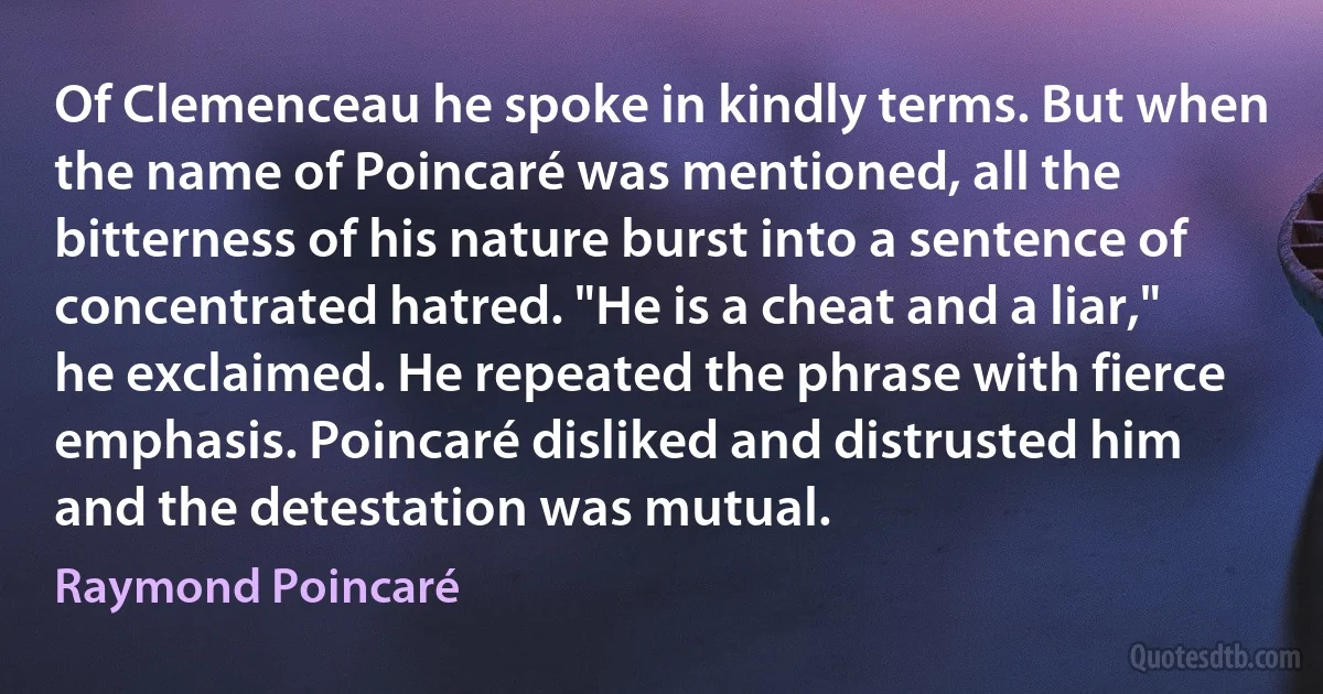 Of Clemenceau he spoke in kindly terms. But when the name of Poincaré was mentioned, all the bitterness of his nature burst into a sentence of concentrated hatred. "He is a cheat and a liar," he exclaimed. He repeated the phrase with fierce emphasis. Poincaré disliked and distrusted him and the detestation was mutual. (Raymond Poincaré)