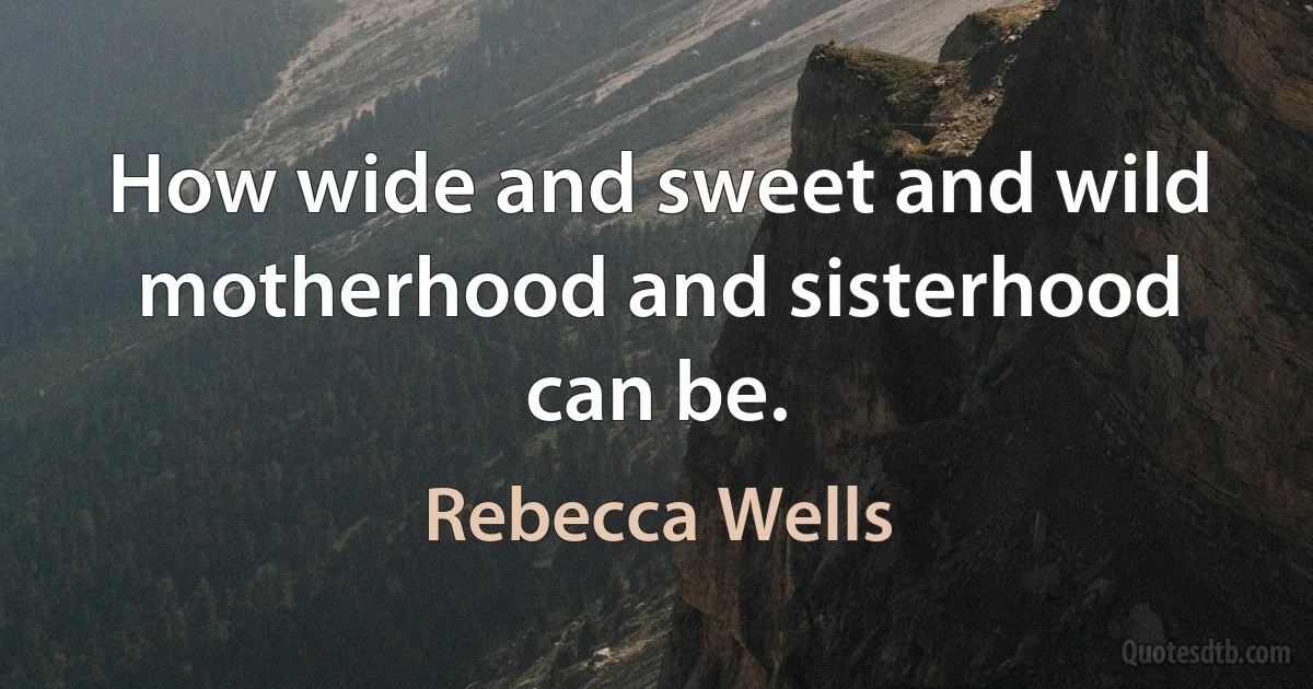 How wide and sweet and wild motherhood and sisterhood can be. (Rebecca Wells)