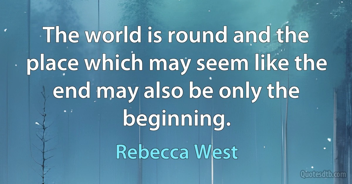 The world is round and the place which may seem like the end may also be only the beginning. (Rebecca West)