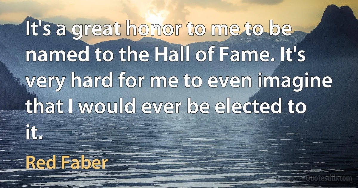 It's a great honor to me to be named to the Hall of Fame. It's very hard for me to even imagine that I would ever be elected to it. (Red Faber)