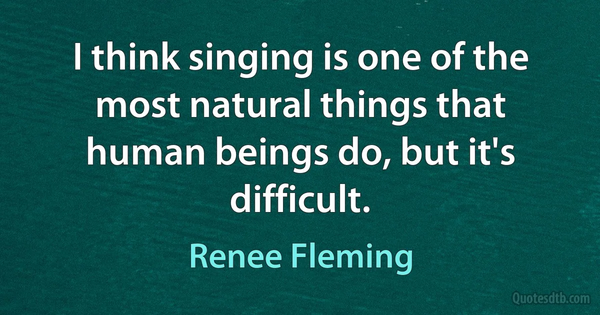 I think singing is one of the most natural things that human beings do, but it's difficult. (Renee Fleming)