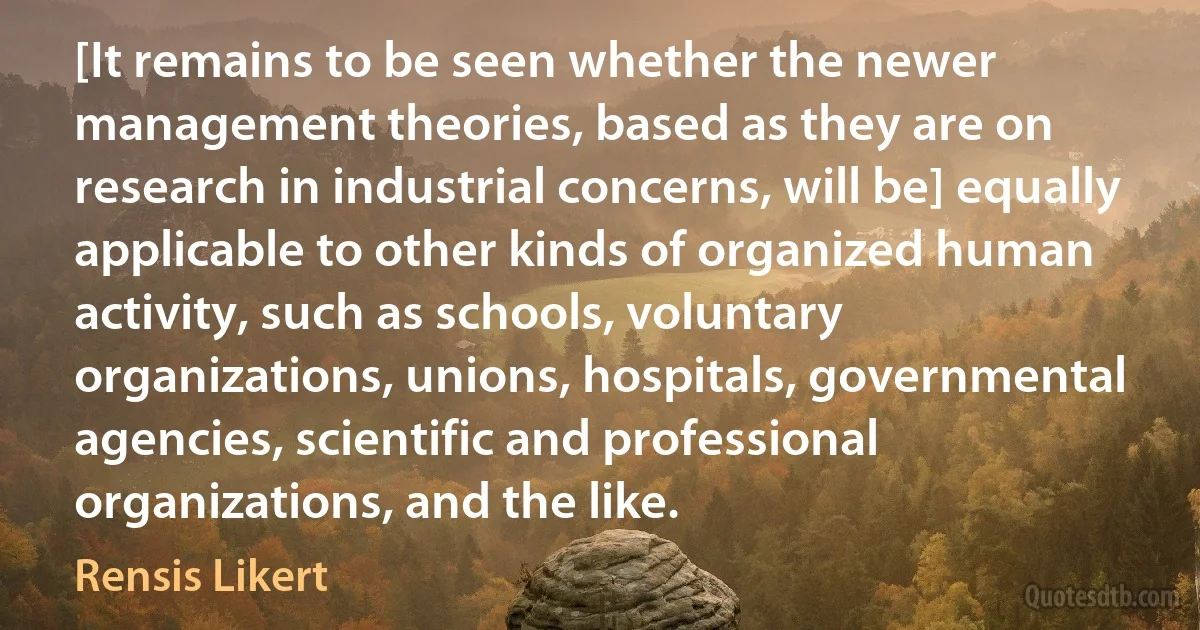 [It remains to be seen whether the newer management theories, based as they are on research in industrial concerns, will be] equally applicable to other kinds of organized human activity, such as schools, voluntary organizations, unions, hospitals, governmental agencies, scientific and professional organizations, and the like. (Rensis Likert)