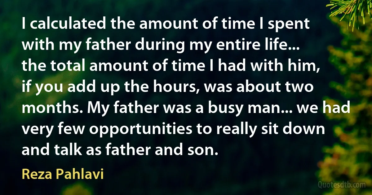 I calculated the amount of time I spent with my father during my entire life... the total amount of time I had with him, if you add up the hours, was about two months. My father was a busy man... we had very few opportunities to really sit down and talk as father and son. (Reza Pahlavi)