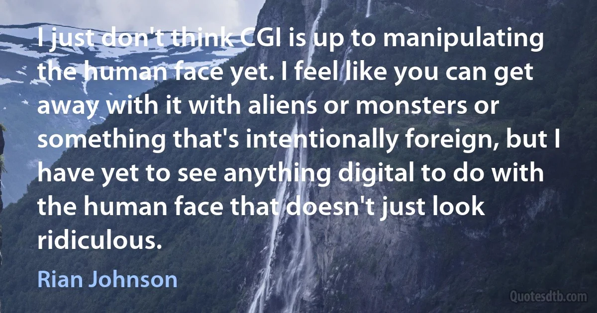 I just don't think CGI is up to manipulating the human face yet. I feel like you can get away with it with aliens or monsters or something that's intentionally foreign, but I have yet to see anything digital to do with the human face that doesn't just look ridiculous. (Rian Johnson)