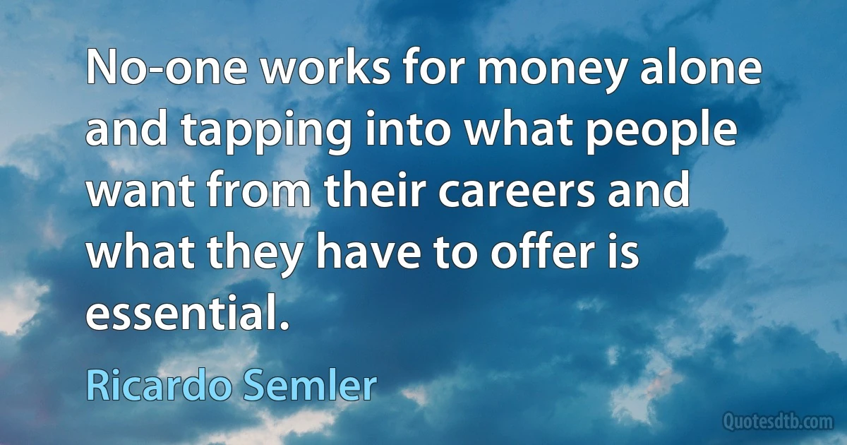 No-one works for money alone and tapping into what people want from their careers and what they have to offer is essential. (Ricardo Semler)