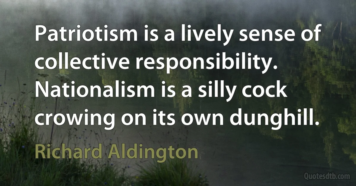 Patriotism is a lively sense of collective responsibility. Nationalism is a silly cock crowing on its own dunghill. (Richard Aldington)