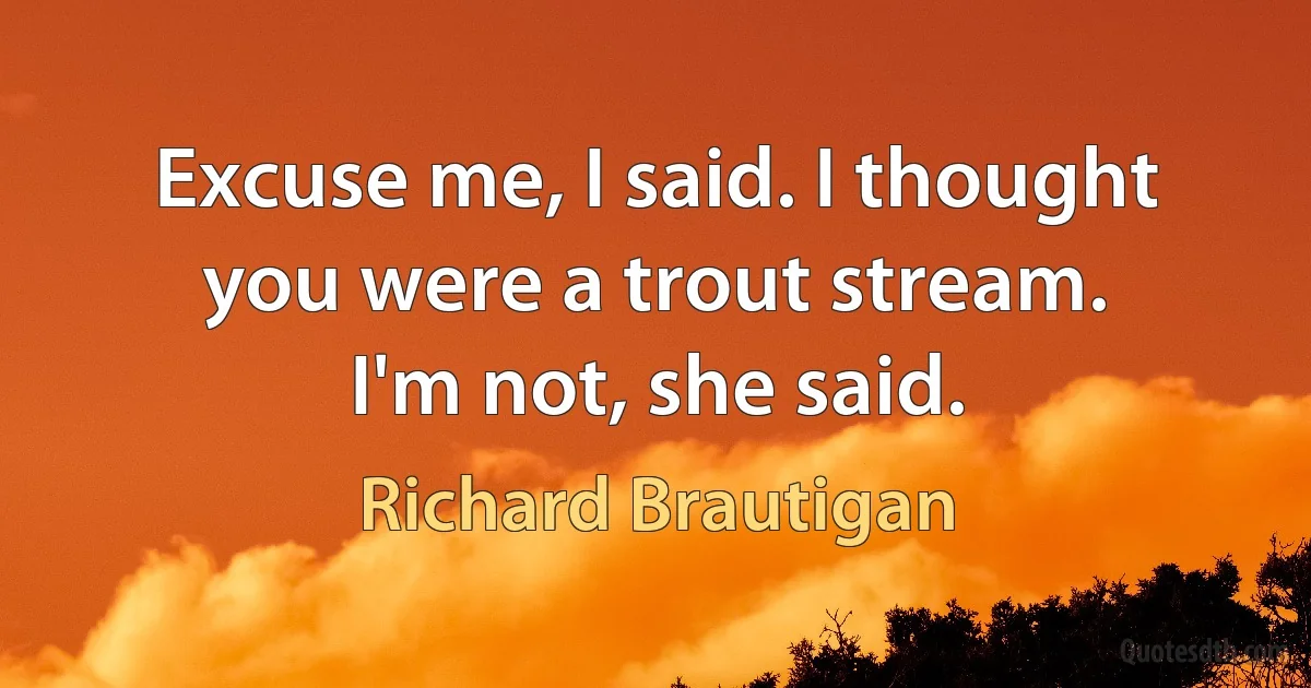 Excuse me, I said. I thought you were a trout stream.
I'm not, she said. (Richard Brautigan)