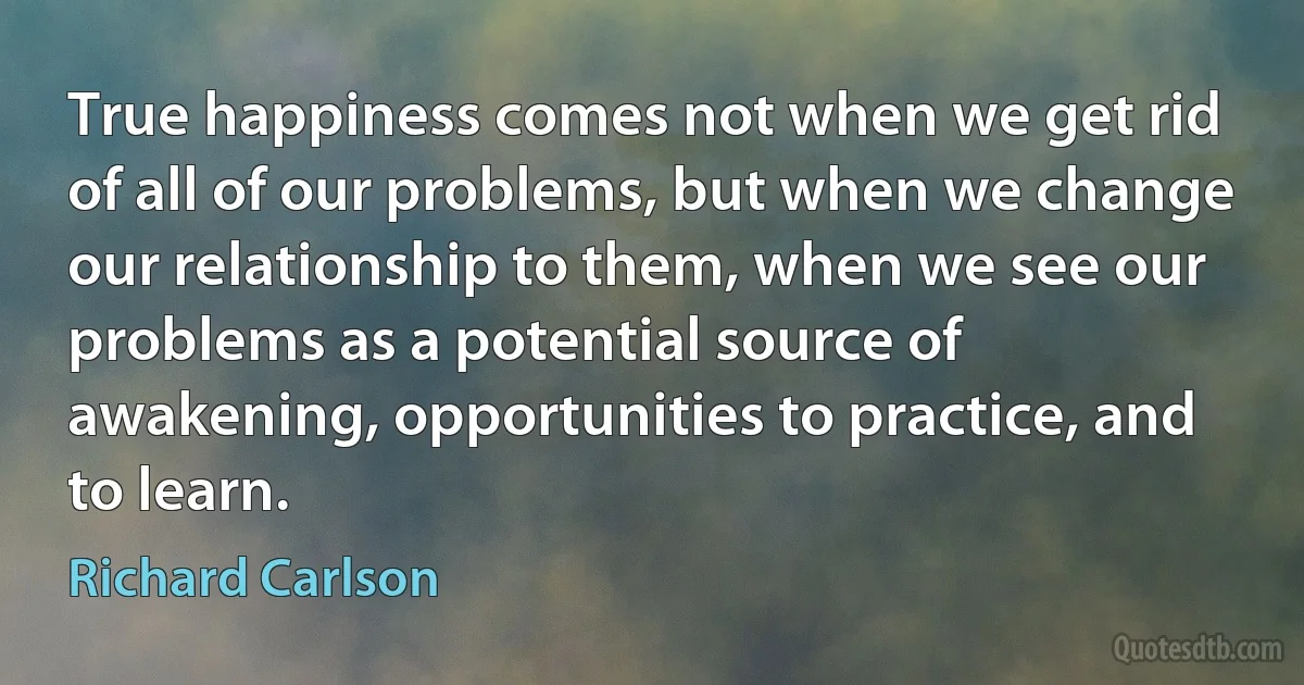 True happiness comes not when we get rid of all of our problems, but when we change our relationship to them, when we see our problems as a potential source of awakening, opportunities to practice, and to learn. (Richard Carlson)