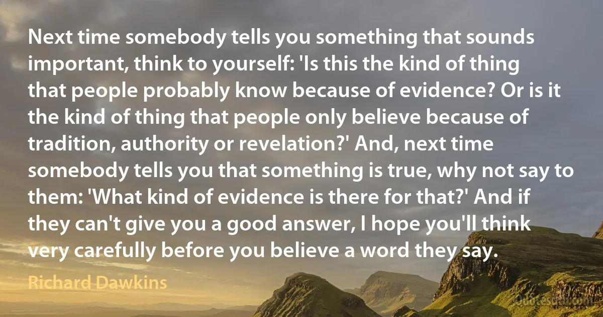 Next time somebody tells you something that sounds important, think to yourself: 'Is this the kind of thing that people probably know because of evidence? Or is it the kind of thing that people only believe because of tradition, authority or revelation?' And, next time somebody tells you that something is true, why not say to them: 'What kind of evidence is there for that?' And if they can't give you a good answer, I hope you'll think very carefully before you believe a word they say. (Richard Dawkins)