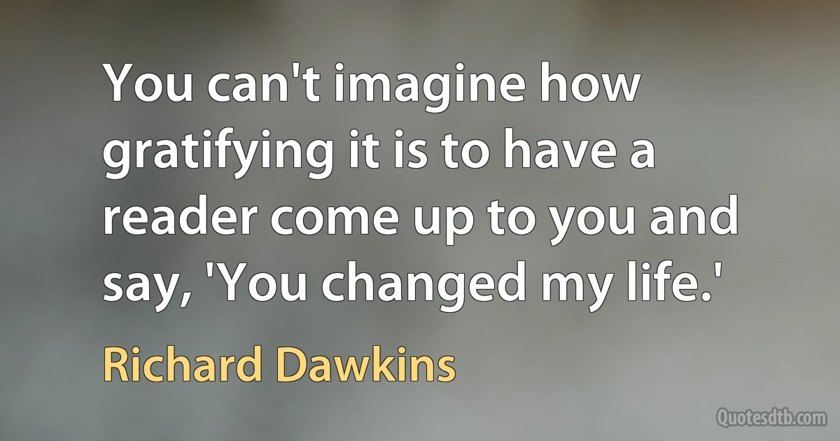 You can't imagine how gratifying it is to have a reader come up to you and say, 'You changed my life.' (Richard Dawkins)