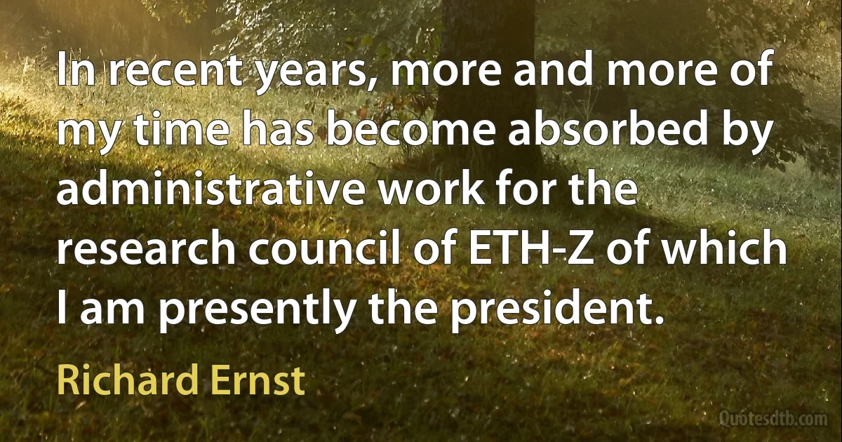 In recent years, more and more of my time has become absorbed by administrative work for the research council of ETH-Z of which I am presently the president. (Richard Ernst)