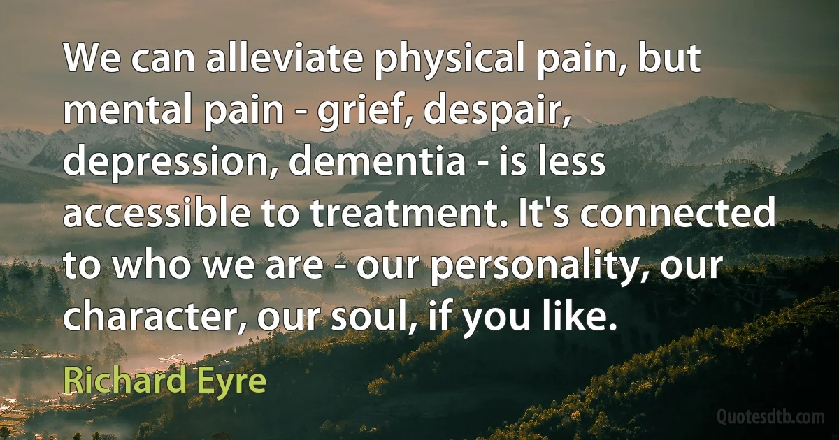 We can alleviate physical pain, but mental pain - grief, despair, depression, dementia - is less accessible to treatment. It's connected to who we are - our personality, our character, our soul, if you like. (Richard Eyre)