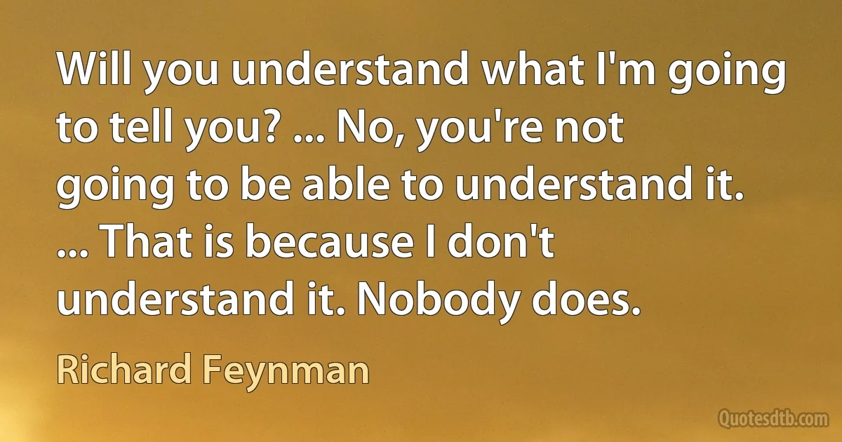 Will you understand what I'm going to tell you? ... No, you're not going to be able to understand it. ... That is because I don't understand it. Nobody does. (Richard Feynman)