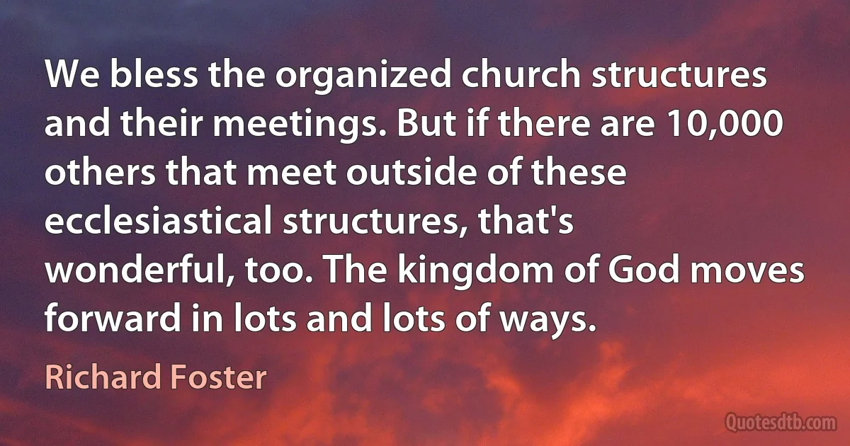 We bless the organized church structures and their meetings. But if there are 10,000 others that meet outside of these ecclesiastical structures, that's wonderful, too. The kingdom of God moves forward in lots and lots of ways. (Richard Foster)