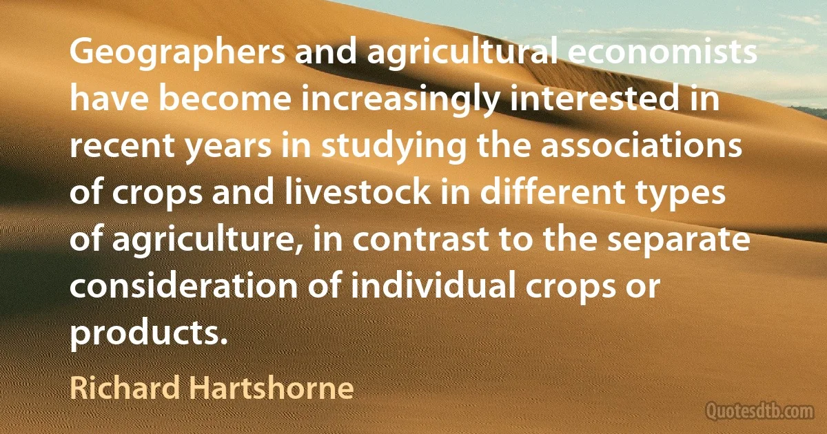 Geographers and agricultural economists have become increasingly interested in recent years in studying the associations of crops and livestock in different types of agriculture, in contrast to the separate consideration of individual crops or products. (Richard Hartshorne)