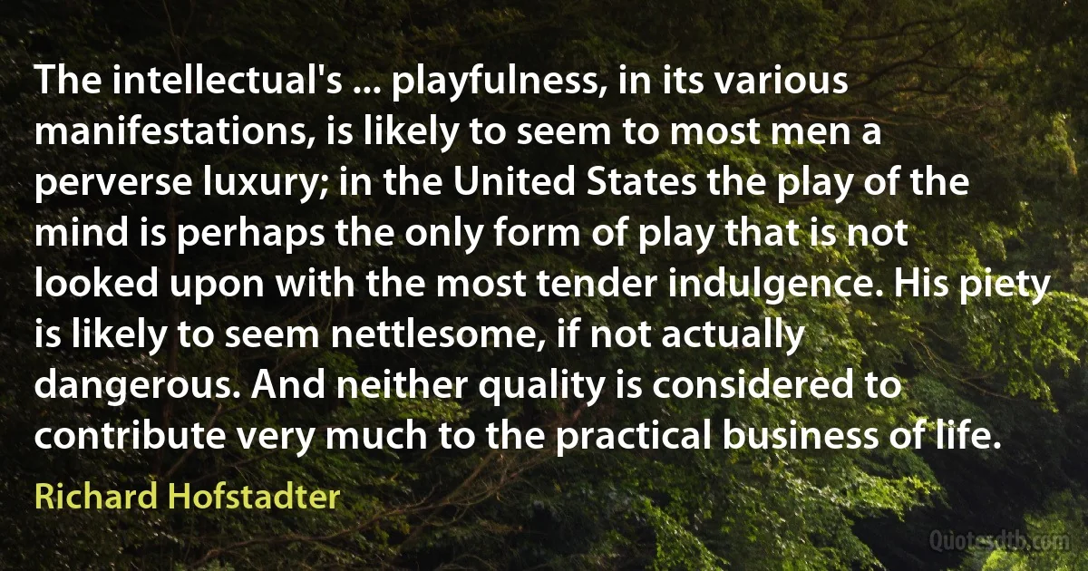 The intellectual's ... playfulness, in its various manifestations, is likely to seem to most men a perverse luxury; in the United States the play of the mind is perhaps the only form of play that is not looked upon with the most tender indulgence. His piety is likely to seem nettlesome, if not actually dangerous. And neither quality is considered to contribute very much to the practical business of life. (Richard Hofstadter)